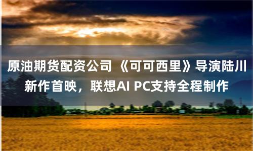 原油期货配资公司 《可可西里》导演陆川新作首映，联想AI PC支持全程制作