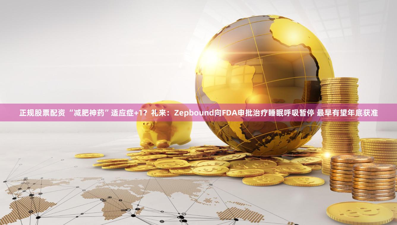正规股票配资 “减肥神药”适应症+1？礼来：Zepbound向FDA申批治疗睡眠呼吸暂停 最早有望年底获准