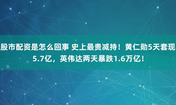 股市配资是怎么回事 史上最贵减持！黄仁勋5天套现5.7亿，英伟达两天暴跌1.6万亿！