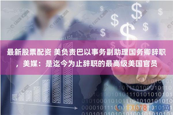 最新股票配资 美负责巴以事务副助理国务卿辞职，美媒：是迄今为止辞职的最高级美国官员