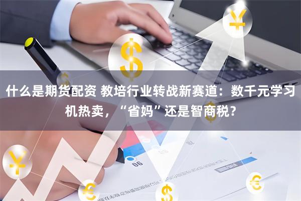 什么是期货配资 教培行业转战新赛道：数千元学习机热卖，“省妈”还是智商税？