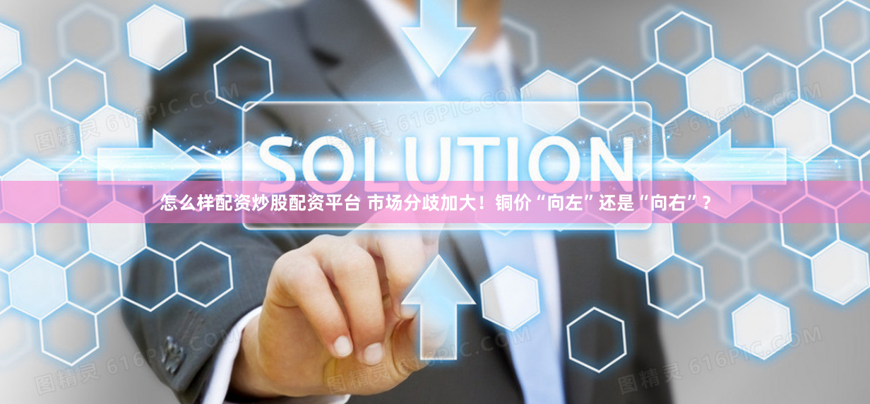 怎么样配资炒股配资平台 市场分歧加大！铜价“向左”还是“向右”？