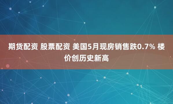期货配资 股票配资 美国5月现房销售跌0.7% 楼价创历史新高