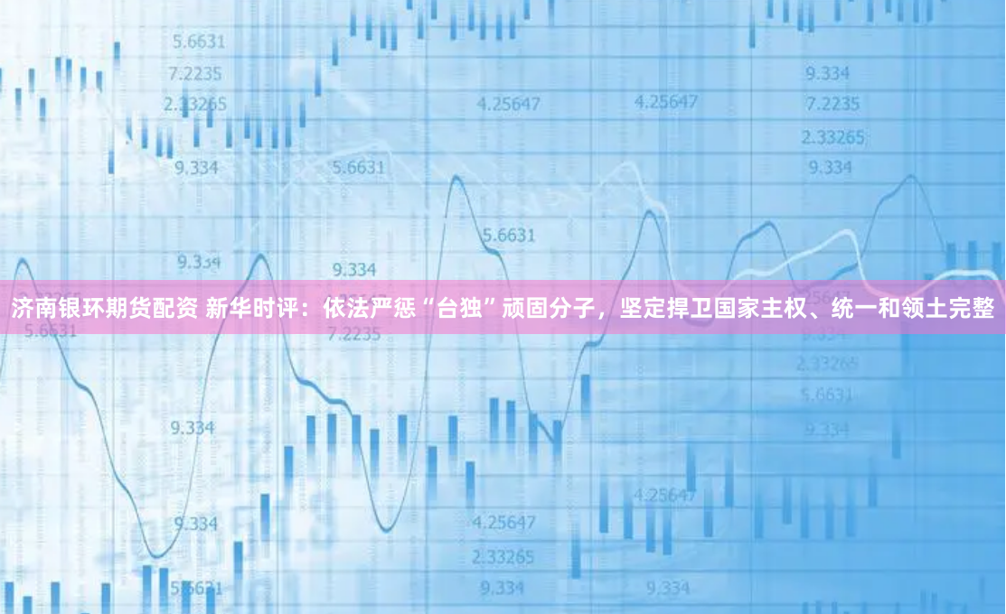 济南银环期货配资 新华时评：依法严惩“台独”顽固分子，坚定捍卫国家主权、统一和领土完整