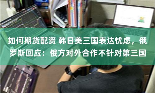 如何期货配资 韩日美三国表达忧虑，俄罗斯回应：俄方对外合作不针对第三国