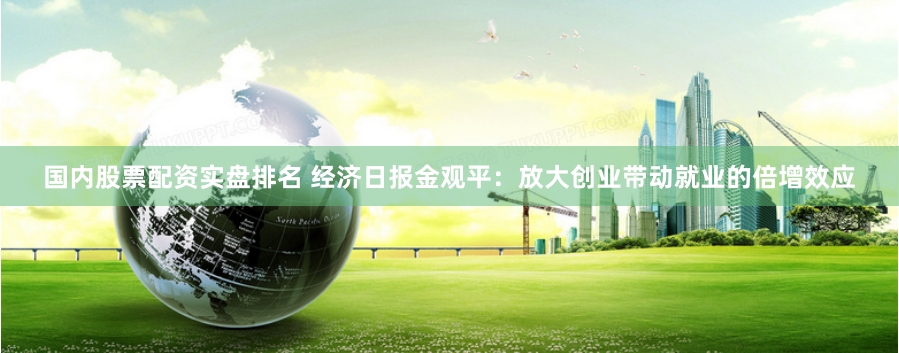 国内股票配资实盘排名 经济日报金观平：放大创业带动就业的倍增效应
