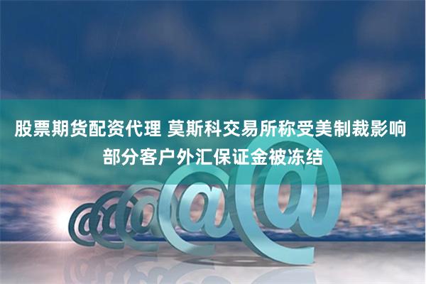 股票期货配资代理 莫斯科交易所称受美制裁影响 部分客户外汇保证金被冻结