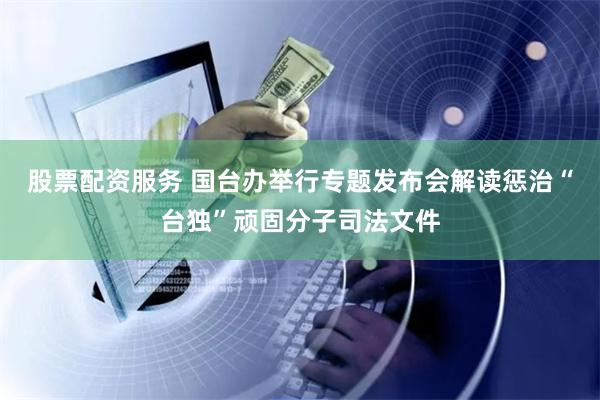股票配资服务 国台办举行专题发布会解读惩治“台独”顽固分子司法文件