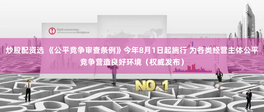 炒股配资选 《公平竞争审查条例》今年8月1日起施行 为各类经营主体公平竞争营造良好环境（权威发布）