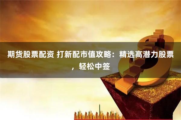期货股票配资 打新配市值攻略：精选高潜力股票，轻松中签