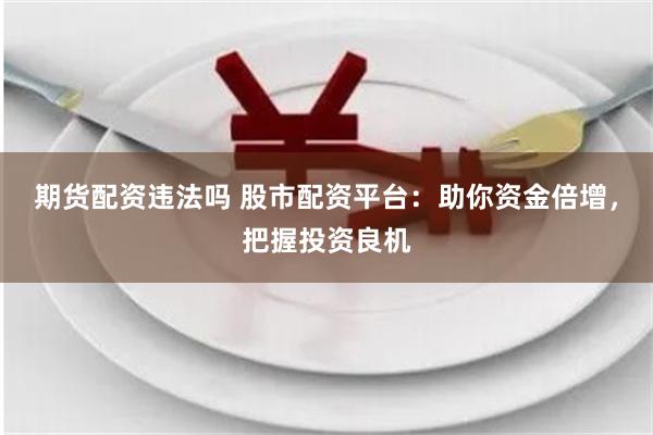 期货配资违法吗 股市配资平台：助你资金倍增，把握投资良机