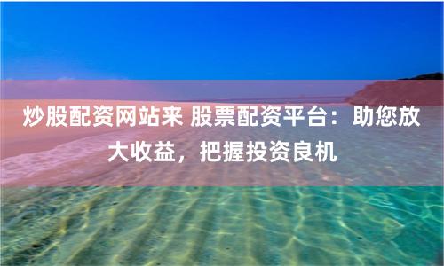 炒股配资网站来 股票配资平台：助您放大收益，把握投资良机