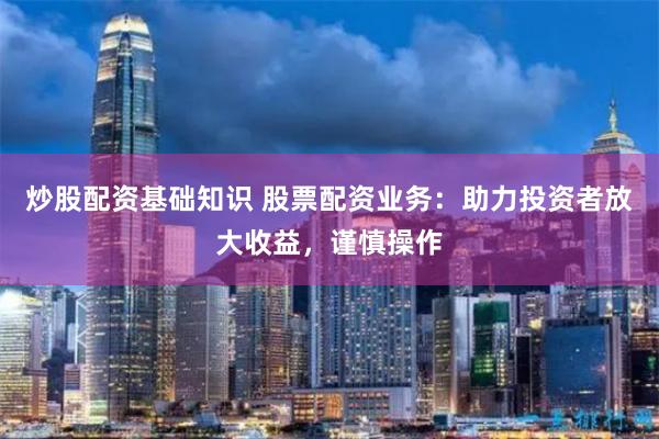 炒股配资基础知识 股票配资业务：助力投资者放大收益，谨慎操作