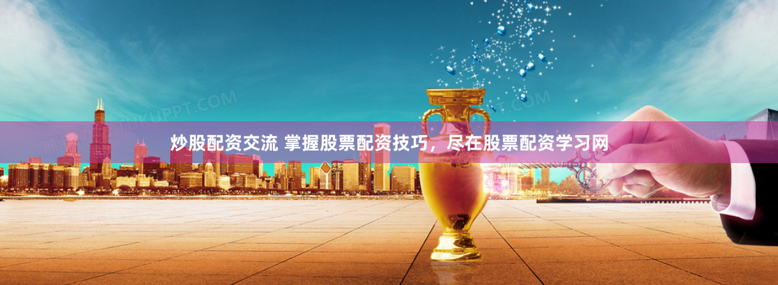 炒股配资交流 掌握股票配资技巧，尽在股票配资学习网