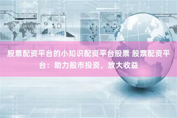 股票配资平台的小知识配资平台股票 股票配资平台：助力股市投资，放大收益