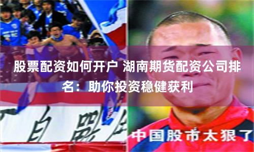 股票配资如何开户 湖南期货配资公司排名：助你投资稳健获利