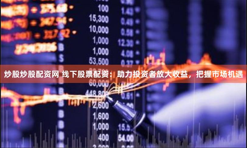 炒股炒股配资网 线下股票配资：助力投资者放大收益，把握市场机遇