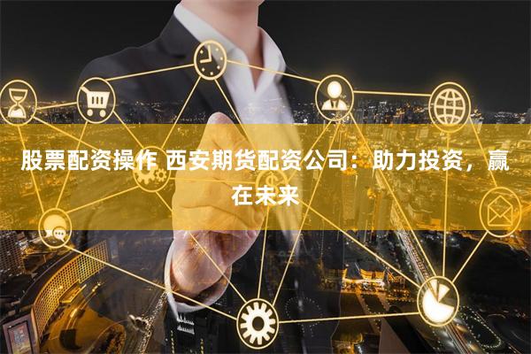 股票配资操作 西安期货配资公司：助力投资，赢在未来