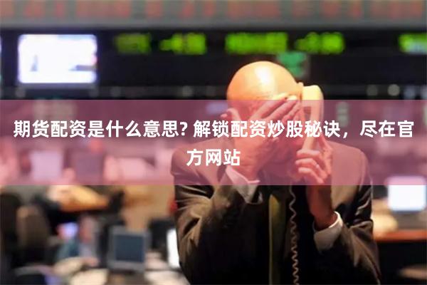 期货配资是什么意思? 解锁配资炒股秘诀，尽在官方网站