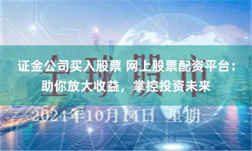 证金公司买入股票 网上股票配资平台：助你放大收益，掌控投资未来