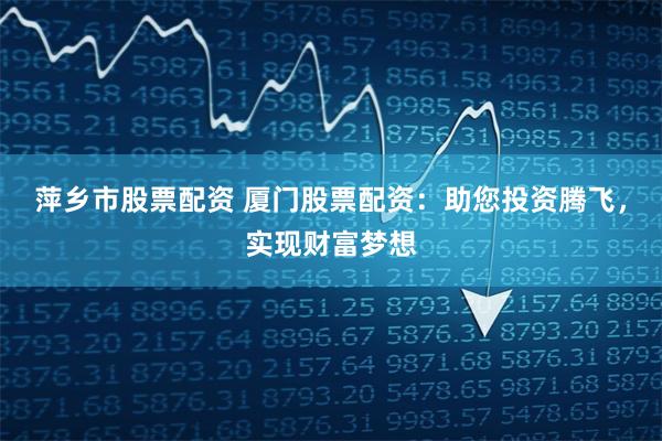 萍乡市股票配资 厦门股票配资：助您投资腾飞，实现财富梦想