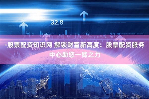 -股票配资知识网 解锁财富新高度：股票配资服务中心助您一臂之力