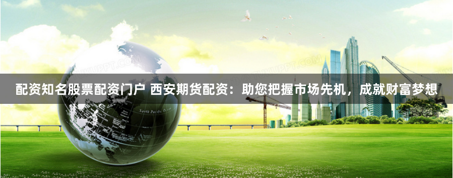 配资知名股票配资门户 西安期货配资：助您把握市场先机，成就财富梦想