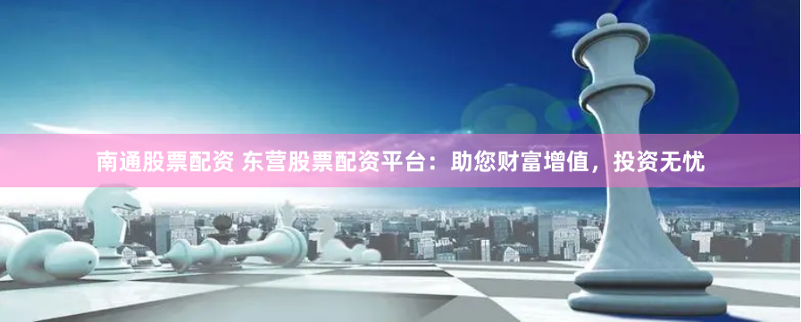 南通股票配资 东营股票配资平台：助您财富增值，投资无忧