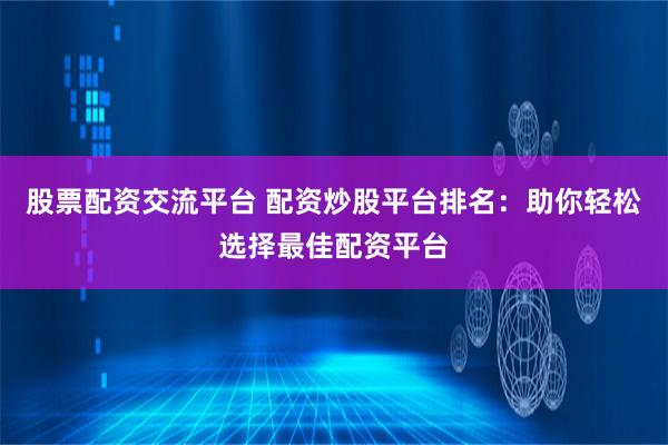 股票配资交流平台 配资炒股平台排名：助你轻松选择最佳配资平台