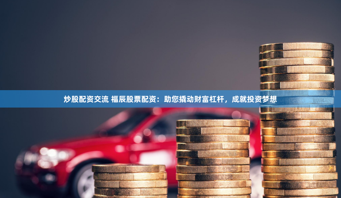 炒股配资交流 福辰股票配资：助您撬动财富杠杆，成就投资梦想