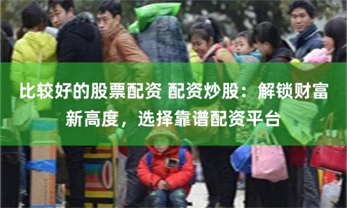 比较好的股票配资 配资炒股：解锁财富新高度，选择靠谱配资平台
