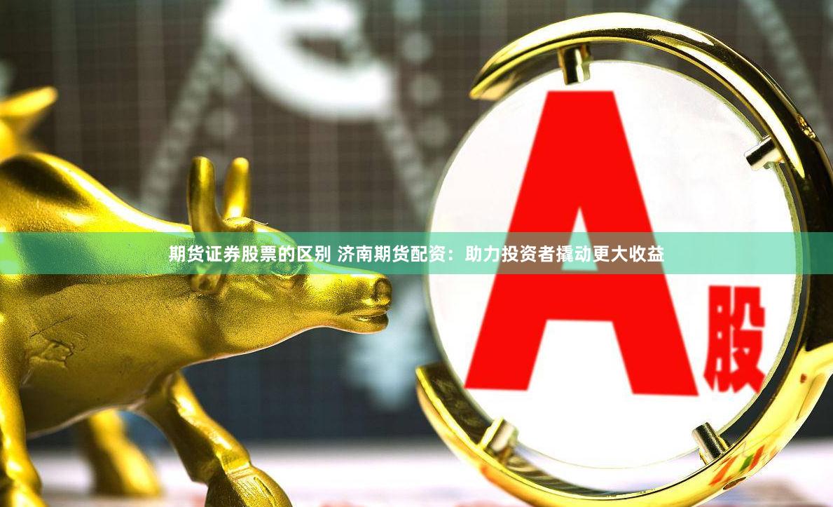 期货证券股票的区别 济南期货配资：助力投资者撬动更大收益