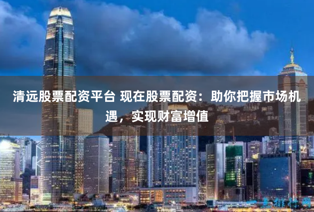 清远股票配资平台 现在股票配资：助你把握市场机遇，实现财富增值