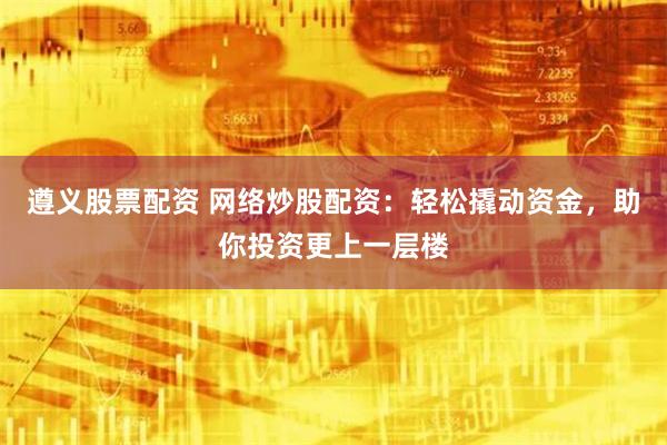 遵义股票配资 网络炒股配资：轻松撬动资金，助你投资更上一层楼
