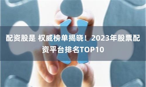 配资股是 权威榜单揭晓！2023年股票配资平台排名TOP10