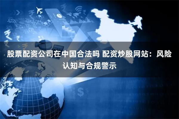 股票配资公司在中国合法吗 配资炒股网站：风险认知与合规警示