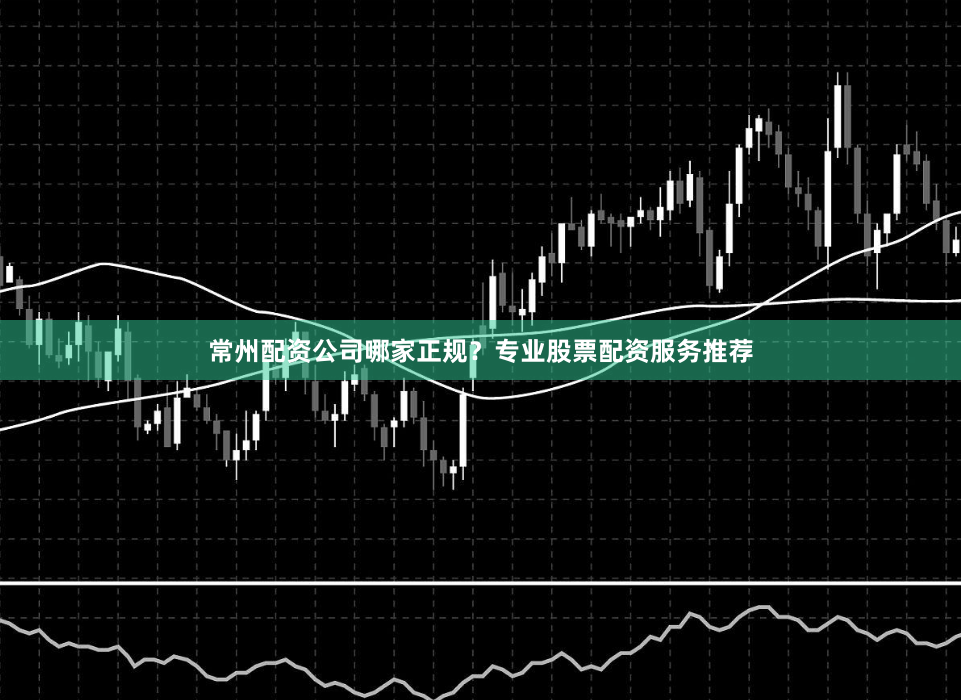 常州配资公司哪家正规？专业股票配资服务推荐